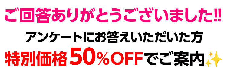 ご回答ありがとうございました‼アンケートにお答えいただいた方　特別価格50％OFFでご案内！